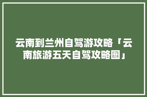云南到兰州自驾游攻略「云南旅游五天自驾攻略图」 云南到兰州自驾游攻略「云南旅游五天自驾攻略图」 旅游攻略