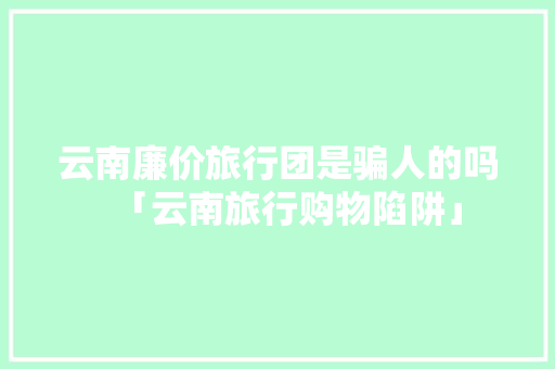 云南廉价旅行团是骗人的吗「云南旅行购物陷阱」 云南廉价旅行团是骗人的吗「云南旅行购物陷阱」 汽车常识