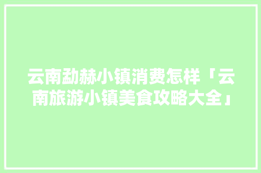 云南勐赫小镇消费怎样「云南旅游小镇美食攻略大全」 云南勐赫小镇消费怎样「云南旅游小镇美食攻略大全」 健康母婴