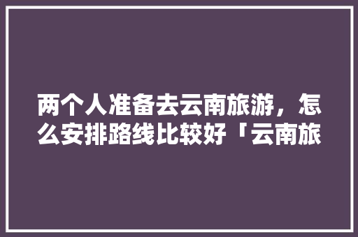 两个人准备去云南旅游，怎么安排路线比较好「云南旅游选团攻略图表片高清」 两个人准备去云南旅游，怎么安排路线比较好「云南旅游选团攻略图表片高清」 时尚穿搭