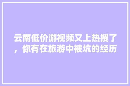 云南低价游视频又上热搜了，你有在旅游中被坑的经历吗「云南旅游被坑攻略视频大全」 云南低价游视频又上热搜了，你有在旅游中被坑的经历吗「云南旅游被坑攻略视频大全」 时尚穿搭