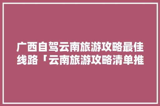 广西自驾云南旅游攻略最佳线路「云南旅游攻略清单推荐图片」 广西自驾云南旅游攻略最佳线路「云南旅游攻略清单推荐图片」 汽车常识