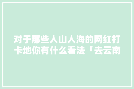 对于那些人山人海的网红打卡地你有什么看法「去云南旅游报团大概多少钱」 对于那些人山人海的网红打卡地你有什么看法「去云南旅游报团大概多少钱」 汽车常识