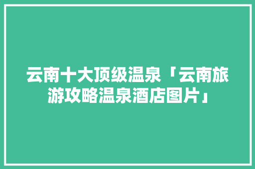 云南十大顶级温泉「云南旅游攻略温泉酒店图片」 云南十大顶级温泉「云南旅游攻略温泉酒店图片」 手机电脑