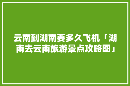云南到湖南要多久飞机「湖南去云南旅游景点攻略图」 云南到湖南要多久飞机「湖南去云南旅游景点攻略图」 汽车常识