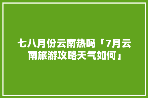 七八月份云南热吗「7月云南旅游攻略天气如何」 七八月份云南热吗「7月云南旅游攻略天气如何」 健康母婴
