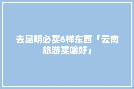 去昆明必买6样东西「云南旅游买啥好」 去昆明必买6样东西「云南旅游买啥好」 汽车常识
