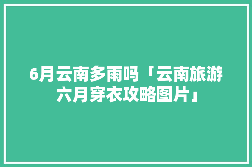 6月云南多雨吗「云南旅游六月穿衣攻略图片」 6月云南多雨吗「云南旅游六月穿衣攻略图片」 健康母婴