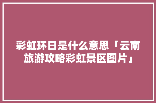 彩虹环日是什么意思「云南旅游攻略彩虹景区图片」 彩虹环日是什么意思「云南旅游攻略彩虹景区图片」 手机电脑