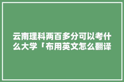 云南理科两百多分可以考什么大学「布用英文怎么翻译」 云南理科两百多分可以考什么大学「布用英文怎么翻译」 旅游攻略