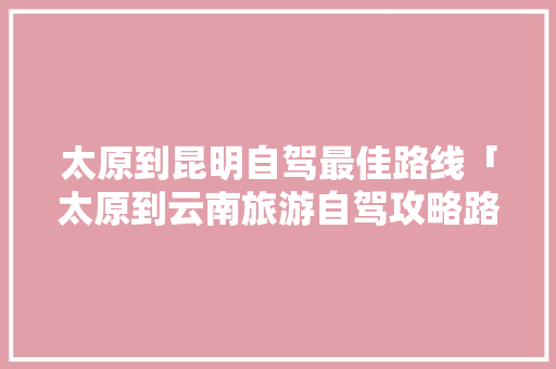 太原到昆明自驾最佳路线「太原到云南旅游自驾攻略路线」 太原到昆明自驾最佳路线「太原到云南旅游自驾攻略路线」 时尚穿搭
