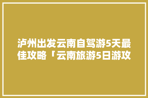 泸州出发云南自驾游5天最佳攻略「云南旅游5日游攻略」 泸州出发云南自驾游5天最佳攻略「云南旅游5日游攻略」 美食菜谱
