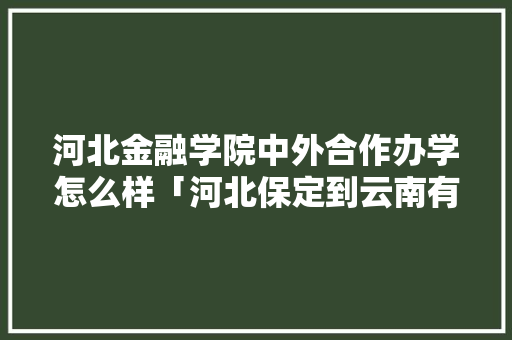 河北金融学院中外合作办学怎么样「河北保定到云南有多远」 河北金融学院中外合作办学怎么样「河北保定到云南有多远」 美食菜谱