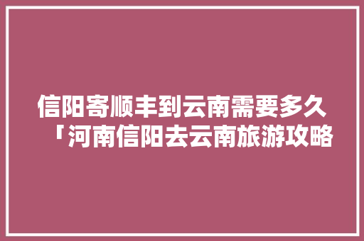 信阳寄顺丰到云南需要多久「河南信阳去云南旅游攻略路线」 信阳寄顺丰到云南需要多久「河南信阳去云南旅游攻略路线」 旅游攻略