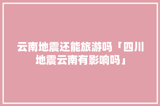 云南地震还能旅游吗「四川地震云南有影响吗」 云南地震还能旅游吗「四川地震云南有影响吗」 汽车常识