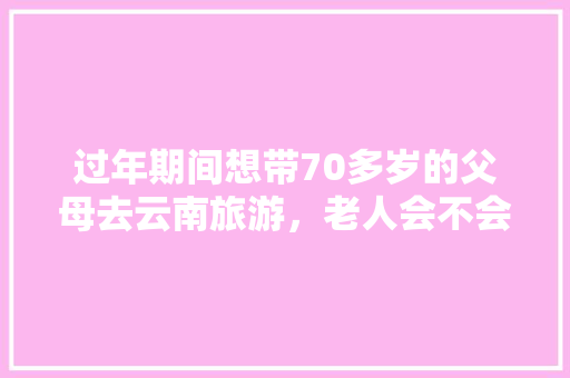 过年期间想带70多岁的父母去云南旅游，老人会不会产生高原反应？该如何预防「带老人云南旅游攻略最佳线路」 过年期间想带70多岁的父母去云南旅游，老人会不会产生高原反应？该如何预防「带老人云南旅游攻略最佳线路」 汽车常识