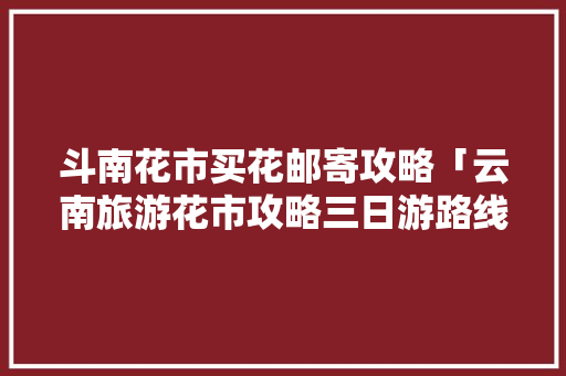 斗南花市买花邮寄攻略「云南旅游花市攻略三日游路线」 斗南花市买花邮寄攻略「云南旅游花市攻略三日游路线」 手机电脑