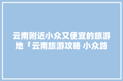 云南附近小众又便宜的旅游地「云南旅游攻略 小众路线图」 云南附近小众又便宜的旅游地「云南旅游攻略 小众路线图」 旅游攻略