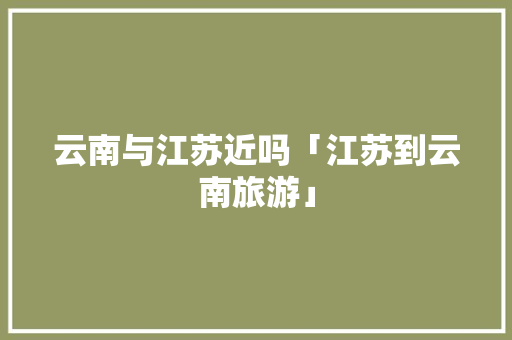 云南与江苏近吗「江苏到云南旅游」 云南与江苏近吗「江苏到云南旅游」 美食菜谱