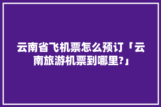 云南省飞机票怎么预订「云南旅游机票到哪里?」 云南省飞机票怎么预订「云南旅游机票到哪里?」 时尚穿搭