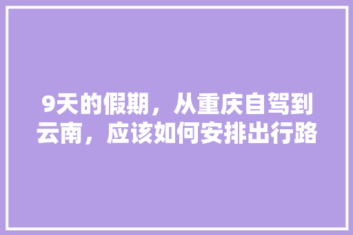 9天的假期，从重庆自驾到云南，应该如何安排出行路线和游玩计划「重庆云南旅游攻略自助游」 9天的假期，从重庆自驾到云南，应该如何安排出行路线和游玩计划「重庆云南旅游攻略自助游」 手机电脑