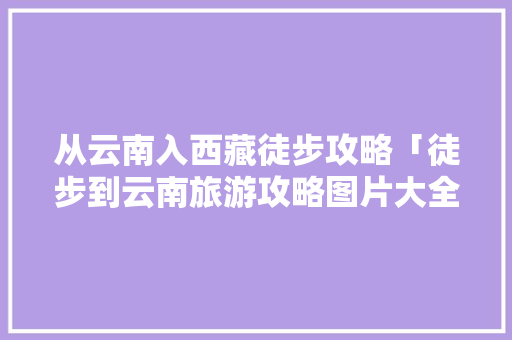 从云南入西藏徒步攻略「徒步到云南旅游攻略图片大全」 从云南入西藏徒步攻略「徒步到云南旅游攻略图片大全」 时尚穿搭