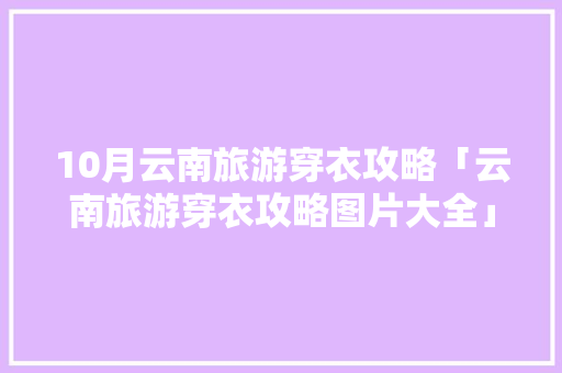 10月云南旅游穿衣攻略「云南旅游穿衣攻略图片大全」 10月云南旅游穿衣攻略「云南旅游穿衣攻略图片大全」 手机电脑