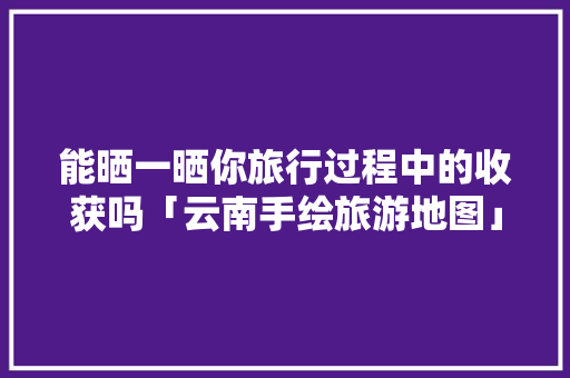 能晒一晒你旅行过程中的收获吗「云南手绘旅游地图」 能晒一晒你旅行过程中的收获吗「云南手绘旅游地图」 健康母婴