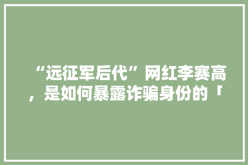 “远征军后代”网红李赛高，是如何暴露诈骗身份的「南康到云南旅游景点攻略路线」 “远征军后代”网红李赛高，是如何暴露诈骗身份的「南康到云南旅游景点攻略路线」 时尚穿搭