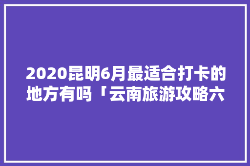 2020昆明6月最适合打卡的地方有吗「云南旅游攻略六月底去哪玩」 2020昆明6月最适合打卡的地方有吗「云南旅游攻略六月底去哪玩」 时尚穿搭