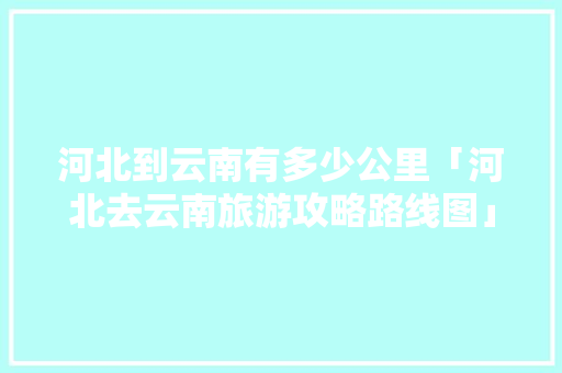 河北到云南有多少公里「河北去云南旅游攻略路线图」 河北到云南有多少公里「河北去云南旅游攻略路线图」 手机电脑