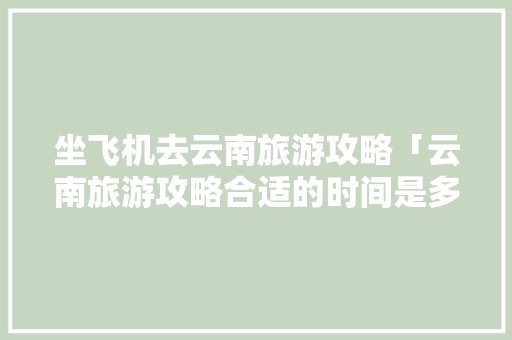 坐飞机去云南旅游攻略「云南旅游攻略合适的时间是多少」 坐飞机去云南旅游攻略「云南旅游攻略合适的时间是多少」 健康母婴