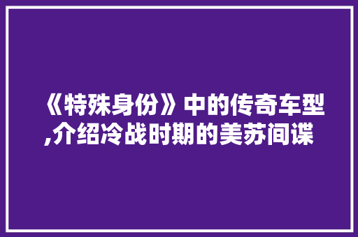 《特殊身份》中的传奇车型,介绍冷战时期的美苏间谍战 《特殊身份》中的传奇车型,介绍冷战时期的美苏间谍战 汽车常识