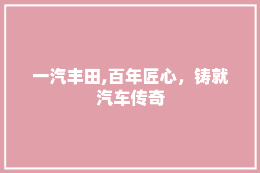 一汽丰田,百年匠心，铸就汽车传奇 一汽丰田,百年匠心，铸就汽车传奇 汽车常识