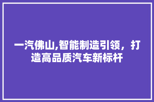 一汽佛山,智能制造引领，打造高品质汽车新标杆 一汽佛山,智能制造引领，打造高品质汽车新标杆 汽车常识
