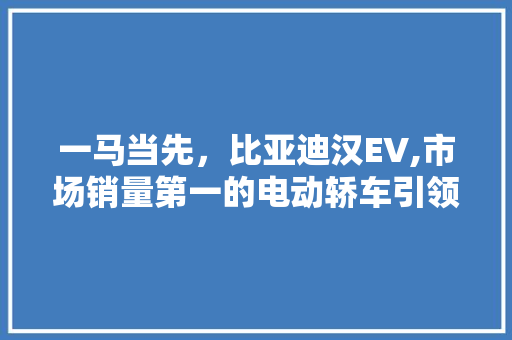 一马当先，比亚迪汉EV,市场销量第一的电动轿车引领者 一马当先，比亚迪汉EV,市场销量第一的电动轿车引领者 汽车常识