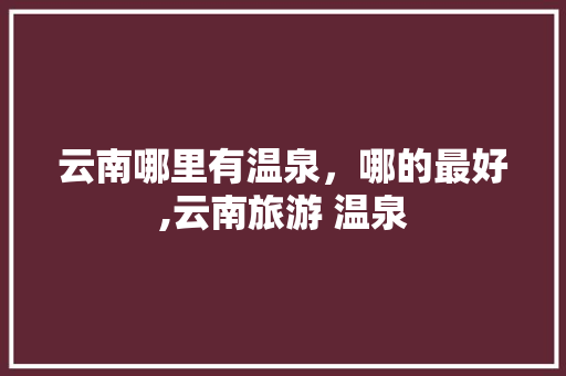 云南哪里有温泉，哪的最好,云南旅游 温泉 云南哪里有温泉，哪的最好,云南旅游 温泉 美食菜谱