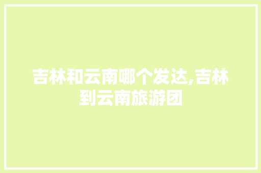 吉林和云南哪个发达,吉林到云南旅游团 吉林和云南哪个发达,吉林到云南旅游团 健康母婴