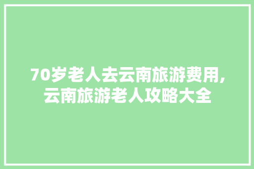 70岁老人去云南旅游费用,云南旅游老人攻略大全 70岁老人去云南旅游费用,云南旅游老人攻略大全 汽车常识