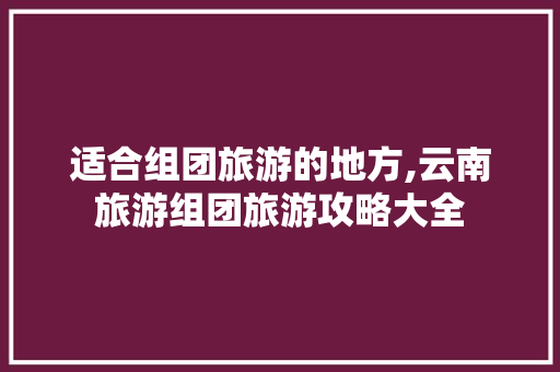 适合组团旅游的地方,云南旅游组团旅游攻略大全 适合组团旅游的地方,云南旅游组团旅游攻略大全 教育法律