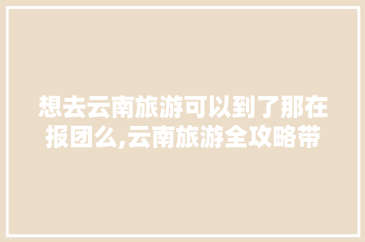 想去云南旅游可以到了那在报团么,云南旅游全攻略带娃团游 想去云南旅游可以到了那在报团么,云南旅游全攻略带娃团游 健康母婴