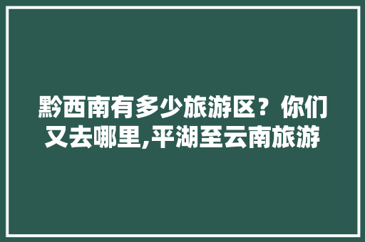 黔西南有多少旅游区？你们又去哪里,平湖至云南旅游攻略图片大全 黔西南有多少旅游区？你们又去哪里,平湖至云南旅游攻略图片大全 健康母婴