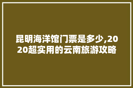 昆明海洋馆门票是多少,2020超实用的云南旅游攻略 昆明海洋馆门票是多少,2020超实用的云南旅游攻略 时尚穿搭