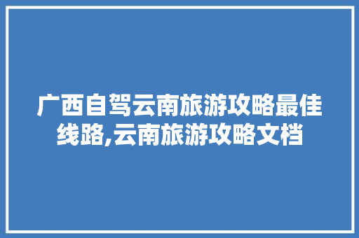 广西自驾云南旅游攻略最佳线路,云南旅游攻略文档 广西自驾云南旅游攻略最佳线路,云南旅游攻略文档 汽车常识