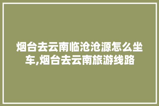 烟台去云南临沧沧源怎么坐车,烟台去云南旅游线路 烟台去云南临沧沧源怎么坐车,烟台去云南旅游线路 美食菜谱