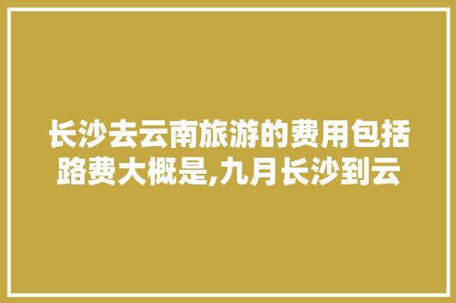 长沙去云南旅游的费用包括路费大概是,九月长沙到云南旅游攻略路线 长沙去云南旅游的费用包括路费大概是,九月长沙到云南旅游攻略路线 健康母婴