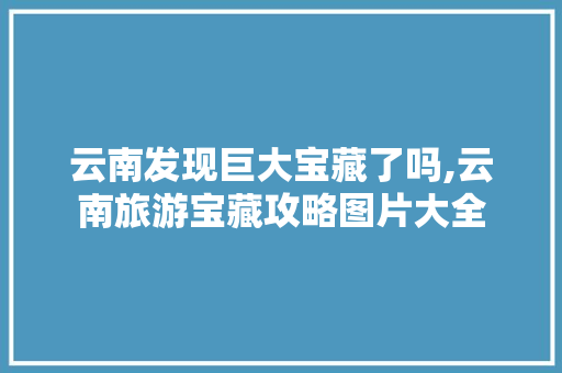 云南发现巨大宝藏了吗,云南旅游宝藏攻略图片大全 云南发现巨大宝藏了吗,云南旅游宝藏攻略图片大全 手机电脑