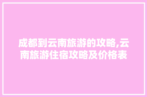 成都到云南旅游的攻略,云南旅游住宿攻略及价格表 成都到云南旅游的攻略,云南旅游住宿攻略及价格表 时尚穿搭