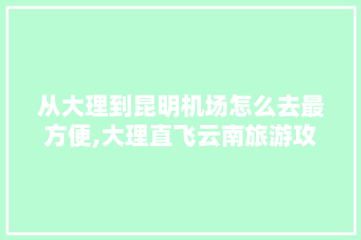 从大理到昆明机场怎么去最方便,大理直飞云南旅游攻略路线 从大理到昆明机场怎么去最方便,大理直飞云南旅游攻略路线 时尚穿搭