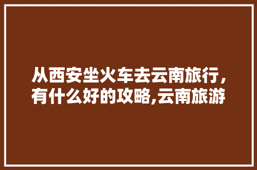 从西安坐火车去云南旅行，有什么好的攻略,云南旅游去西安旅游攻略图 从西安坐火车去云南旅行，有什么好的攻略,云南旅游去西安旅游攻略图 健康母婴